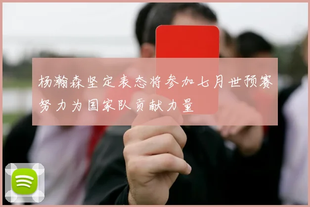 杨瀚森坚定表态将参加七月世预赛努力为国家队贡献力量