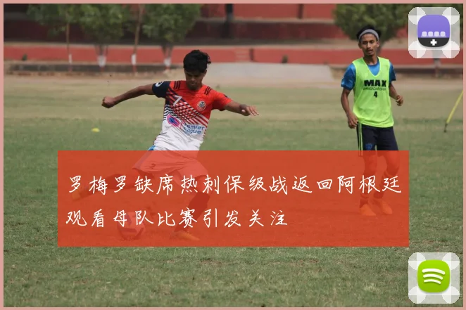 罗梅罗缺席热刺保级战返回阿根廷观看母队比赛引发关注