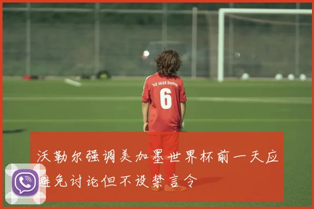 沃勒尔强调美加墨世界杯前一天应避免讨论但不设禁言令