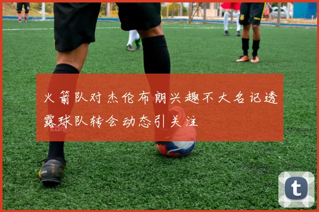火箭队对杰伦布朗兴趣不大名记透露球队转会动态引关注