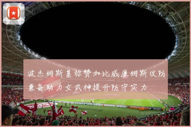 波杰姆斯基称赞加比威廉姆斯攻防兼备助力女武神提升防守实力