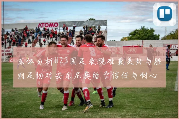东体分析U23国足表现难兼美好与胜利足协对安东尼奥给予信任与耐心