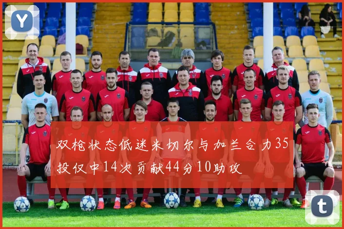 双枪状态低迷米切尔与加兰合力35投仅中14次贡献44分10助攻