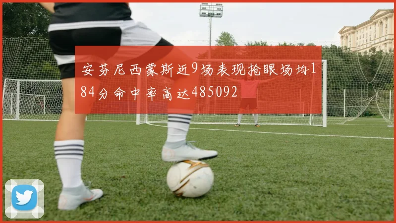 安芬尼西蒙斯近9场表现抢眼场均184分命中率高达485092