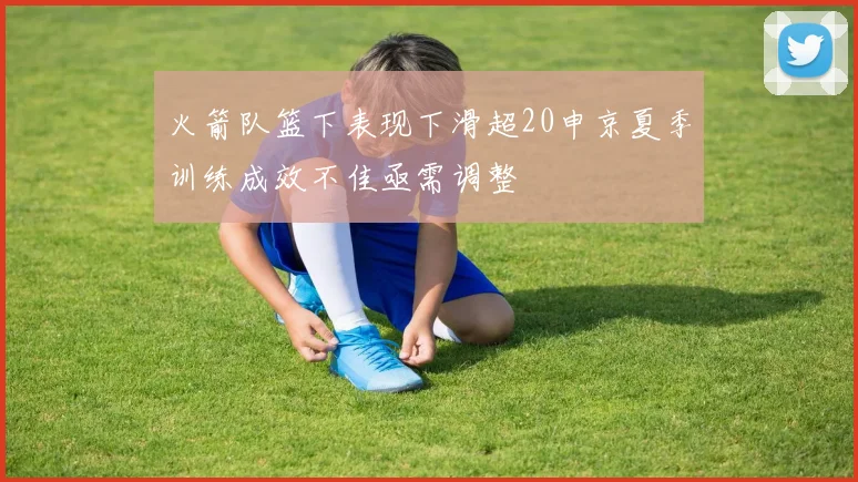火箭队篮下表现下滑超20申京夏季训练成效不佳亟需调整