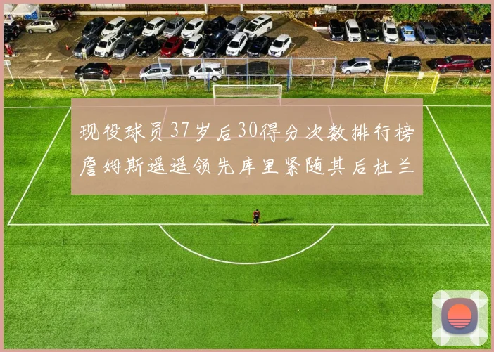 现役球员37岁后30得分次数排行榜詹姆斯遥遥领先库里紧随其后杜兰特位列第三
