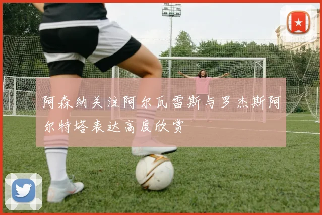 阿森纳关注阿尔瓦雷斯与罗杰斯阿尔特塔表达高度欣赏