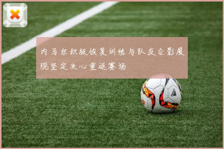 内马尔积极恢复训练与队友合影展现坚定决心重返赛场