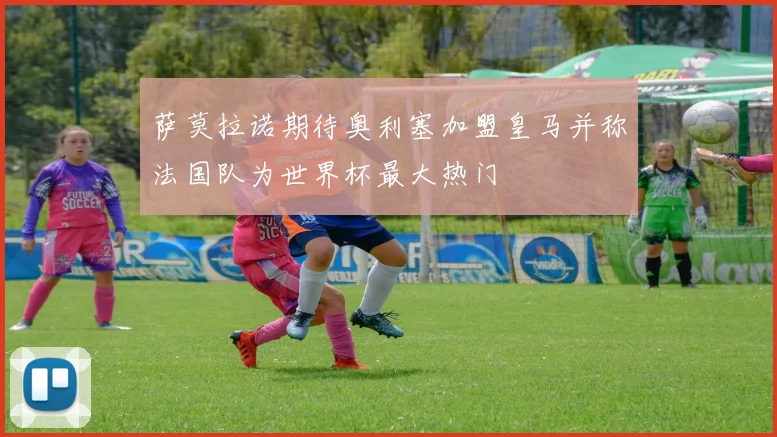 萨莫拉诺期待奥利塞加盟皇马并称法国队为世界杯最大热门